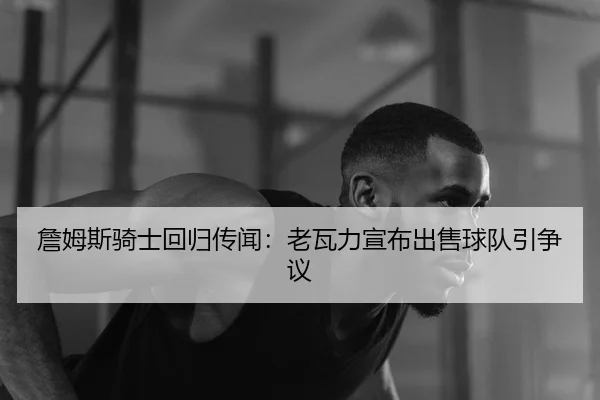 詹姆斯骑士回归传闻：老瓦力宣布出售球队引争议